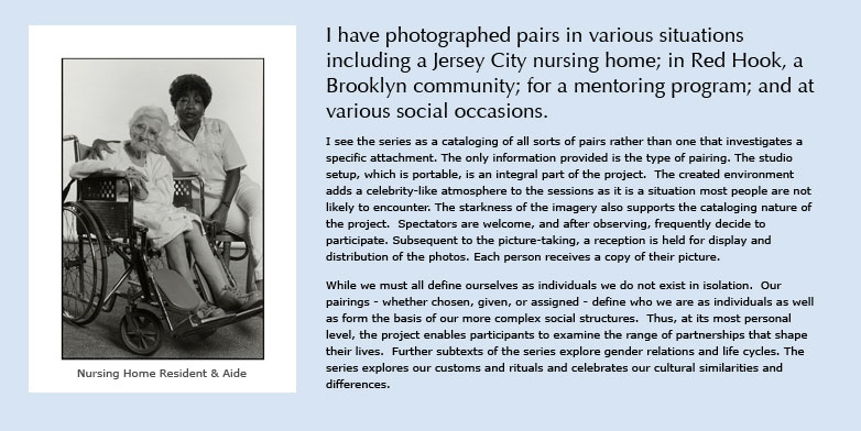 I have photographed pairs in various situations including a Jersey City nursing home; in Red Hook, a Brooklyn community; for a mentoring program; and at various social occasions.

I see the series as a cataloging of all sorts of pairs rather than one that investigates a specific attachment. The only information provided is the type of pairing. The studio setup, which is portable, is an integral part of the project.  The created environment adds a celebrity-like atmosphere to the sessions as it is a situation most people are not likely to encounter. The starkness of the imagery also supports the cataloging nature of the project.  Spectators are welcome, and after observing, frequently decide to participate. Subsequent to the picture-taking, a reception is held for display and distribution of the photos. Each person receives a copy of their picture.

While we must all define ourselves as individuals we do not exist in isolation.  Our pairings - whether chosen, given, or assigned - define who we are as individuals as well as form the basis of our more complex social structures.  Thus, at its most personal level, the project enables participants to examine the range of partnerships that shape their lives.  Further subtexts of the series explore gender relations and life cycles. The series explores our customs and rituals and celebrates our cultural similarities and differences.